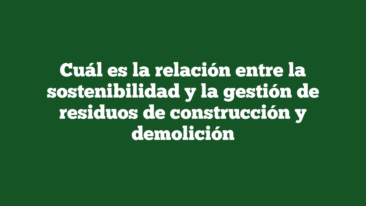 Cuál es la relación entre la sostenibilidad y la gestión de residuos de construcción y demolición