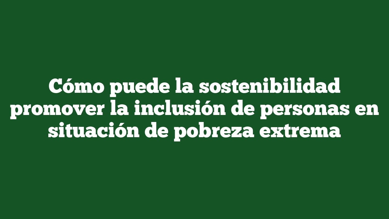 Cómo puede la sostenibilidad promover la inclusión de personas en situación de pobreza extrema